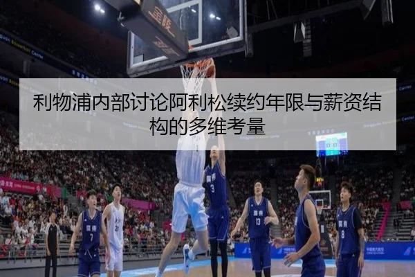 利物浦内部讨论阿利松续约年限与薪资结构的多维考量
