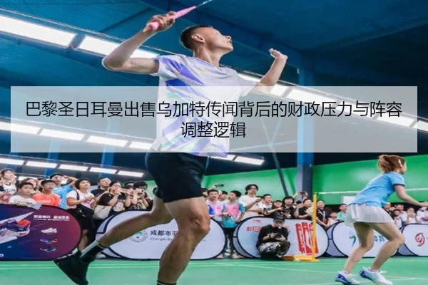 巴黎圣日耳曼出售乌加特传闻背后的财政压力与阵容调整逻辑