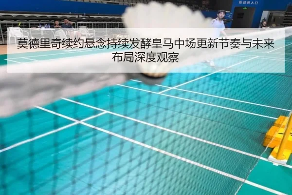 莫德里奇续约悬念持续发酵皇马中场更新节奏与未来布局深度观察